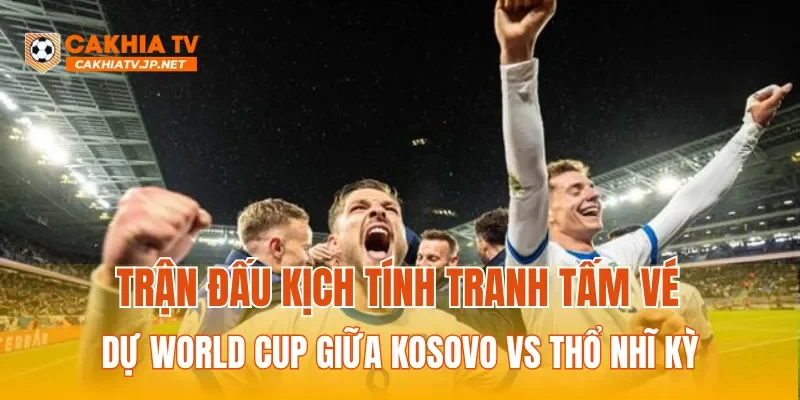 Trận đấu kịch tính tranh tấm vé dự World Cup giữa Kosovo vs Thổ Nhĩ Kỳ