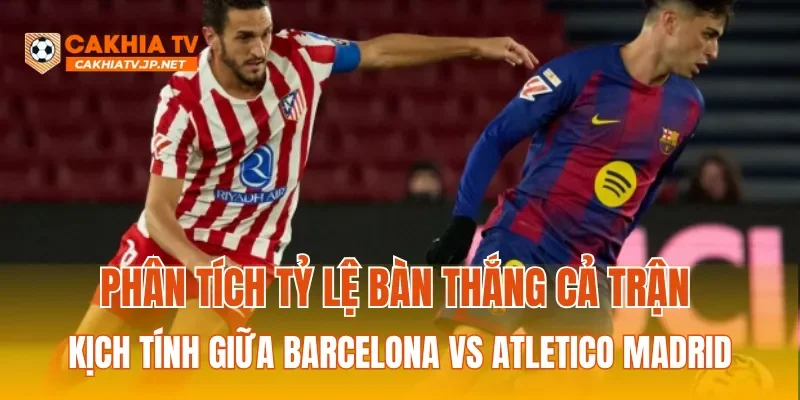 Phân tích tỷ lệ bàn thắng cả trận kịch tính giữa Barcelona Vs Atletico Madrid